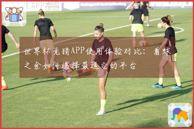 世界杯竞猜APP使用体验对比：看球之余如何选择最适合的平台