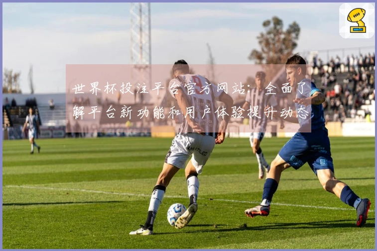 世界杯投注平台官方网站：全面了解平台新功能和用户体验提升动态