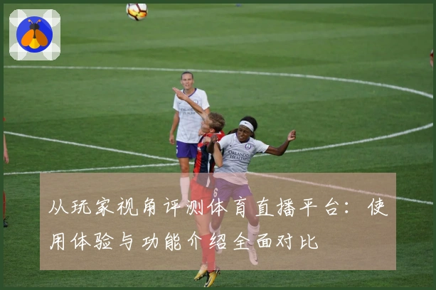 从玩家视角评测体育直播平台：使用体验与功能介绍全面对比