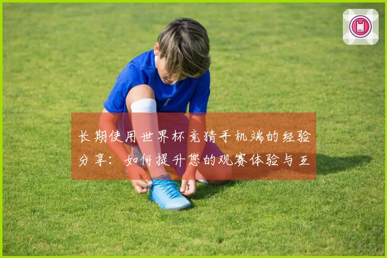 长期使用世界杯竞猜手机端的经验分享：如何提升您的观赛体验与互动乐趣